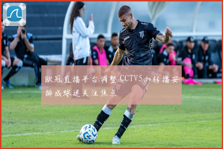 欧冠直播平台调整 CCTV5加转播安排成球迷关注焦点